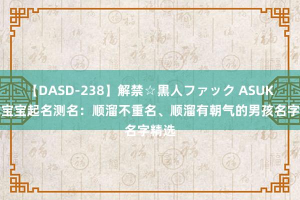 【DASD-238】解禁☆黒人ファック ASUKA 龙宝宝起名测名：顺溜不重名、顺溜有朝气的男孩名字精选