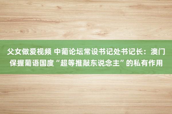 父女做爱视频 中葡论坛常设书记处书记长：澳门保握葡语国度“超等推敲东说念主”的私有作用