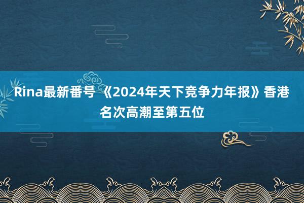 Rina最新番号 《2024年天下竞争力年报》香港名次高潮至第五位