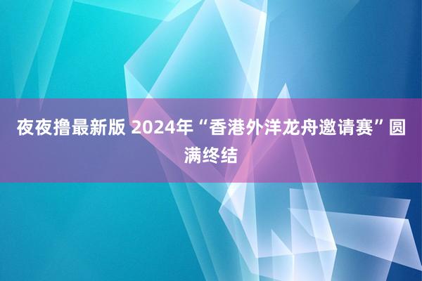 夜夜撸最新版 2024年“香港外洋龙舟邀请赛”圆满终结