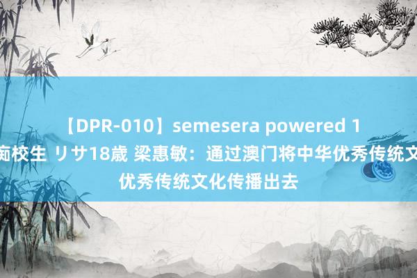 【DPR-010】semesera powered 10 ギャル女痴校生 リサ18歳 梁惠敏：通过澳门将中华优秀传统文化传播出去