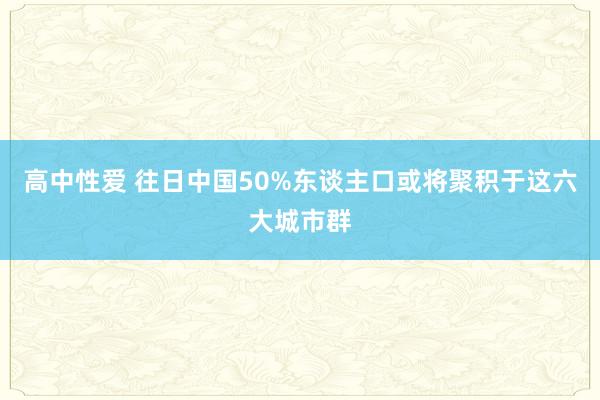 高中性爱 往日中国50%东谈主口或将聚积于这六大城市群