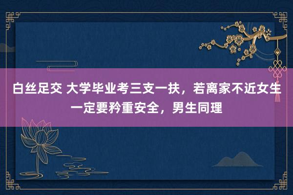 白丝足交 大学毕业考三支一扶，若离家不近女生一定要矜重安全，男生同理