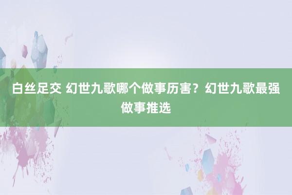 白丝足交 幻世九歌哪个做事历害？幻世九歌最强做事推选