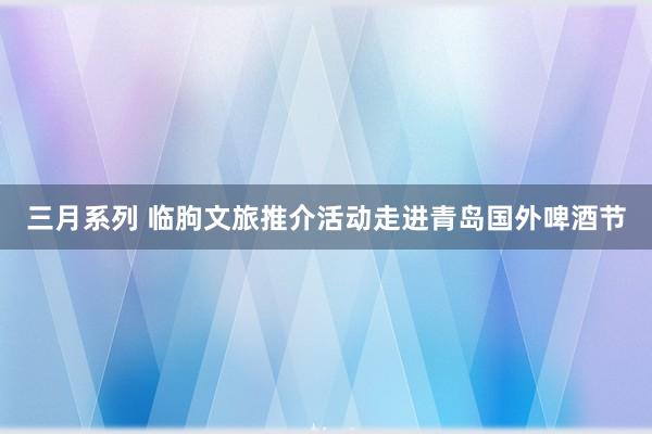 三月系列 临朐文旅推介活动走进青岛国外啤酒节