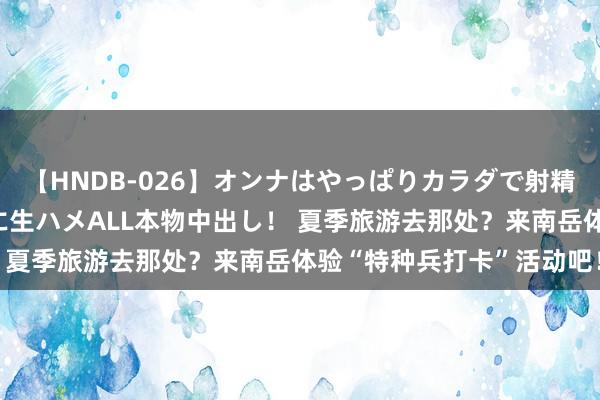 【HNDB-026】オンナはやっぱりカラダで射精する 厳選美巨乳ボディに生ハメALL本物中出し！ 夏季旅游去那处？来南岳体验“特种兵打卡”活动吧！