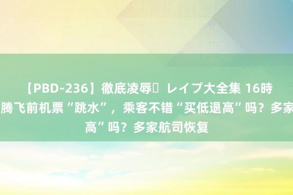 【PBD-236】徹底凌辱・レイプ大全集 16時間 第2集 腾飞前机票“跳水”，乘客不错“买低退高”吗？多家航司恢复