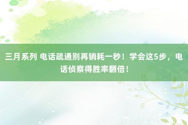 三月系列 电话疏通别再销耗一秒！学会这5步，电话侦察得胜率翻倍！