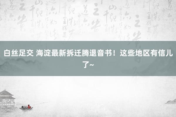 白丝足交 海淀最新拆迁腾退音书！这些地区有信儿了~