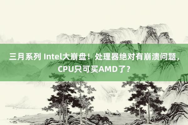 三月系列 Intel大崩盘！处理器绝对有崩溃问题，CPU只可买AMD了？