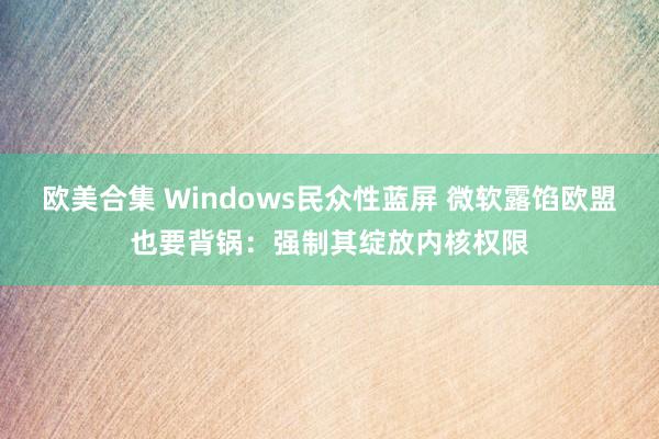 欧美合集 Windows民众性蓝屏 微软露馅欧盟也要背锅：强制其绽放内核权限