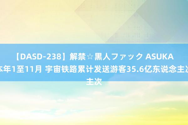 【DASD-238】解禁☆黒人ファック ASUKA 本年1至11月 宇宙铁路累计发送游客35.6亿东说念主次