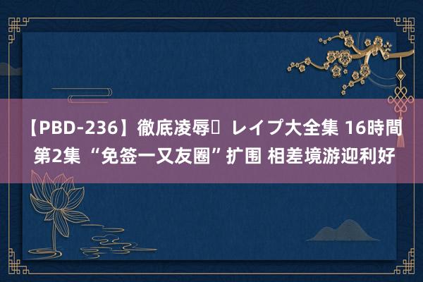 【PBD-236】徹底凌辱・レイプ大全集 16時間 第2集 “免签一又友圈”扩围 相差境游迎利好