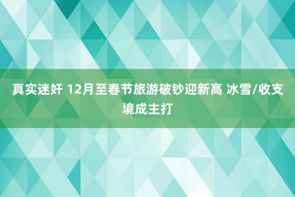 真实迷奸 12月至春节旅游破钞迎新高 冰雪/收支境成主打