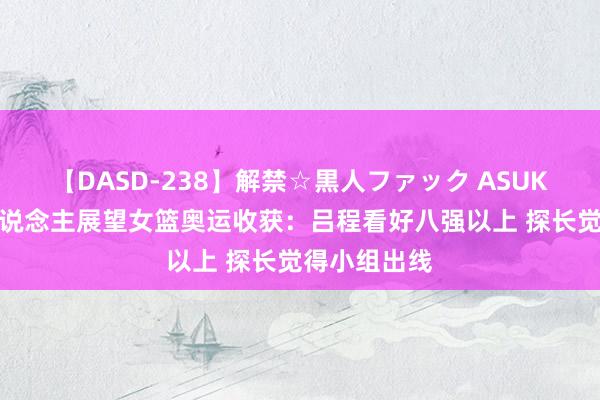 【DASD-238】解禁☆黒人ファック ASUKA 众媒体东说念主展望女篮奥运收获：吕程看好八强以上 探长觉得小组出线