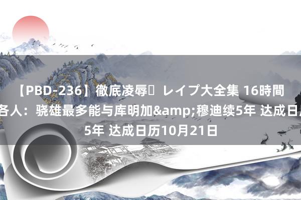 【PBD-236】徹底凌辱・レイプ大全集 16時間 第2集 薪资各人：骁雄最多能与库明加&穆迪续5年 达成日历10月21日