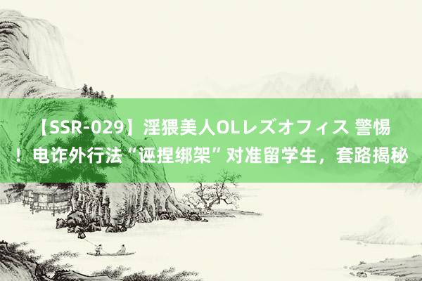 【SSR-029】淫猥美人OLレズオフィス 警惕！电诈外行法“诬捏绑架”对准留学生，套路揭秘