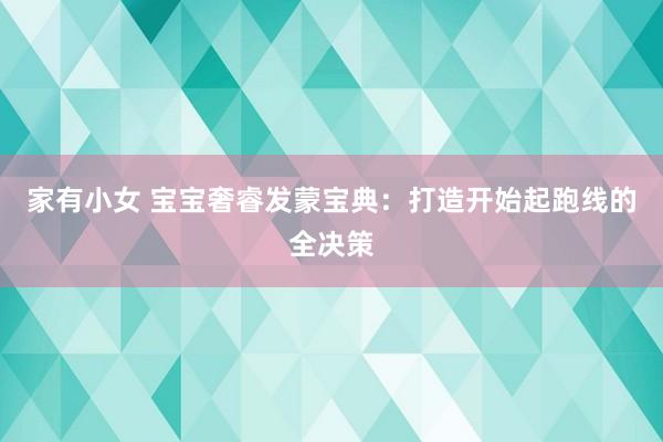 家有小女 宝宝奢睿发蒙宝典：打造开始起跑线的全决策