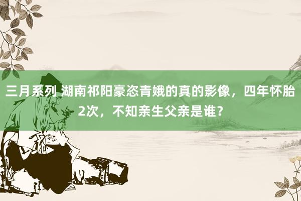 三月系列 湖南祁阳豪恣青娥的真的影像，四年怀胎2次，不知亲生父亲是谁？