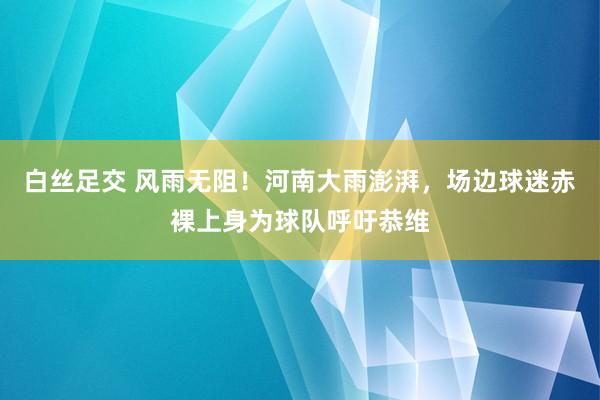 白丝足交 风雨无阻！河南大雨澎湃，场边球迷赤裸上身为球队呼吁恭维