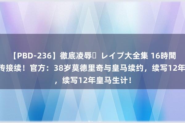 【PBD-236】徹底凌辱・レイプ大全集 16時間 第2集 外传接续！官方：38岁莫德里奇与皇马续约，续写12年皇马生计！