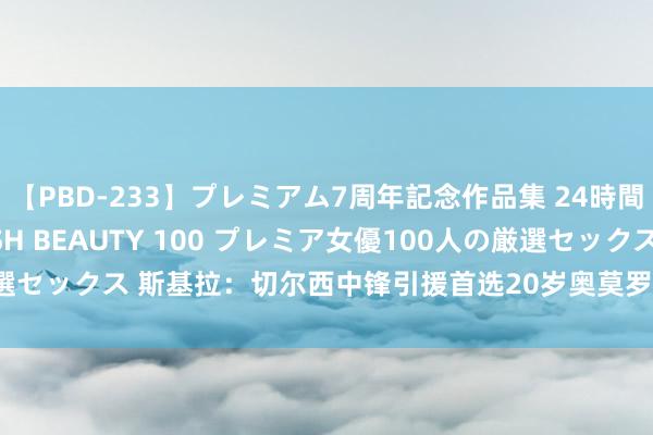 【PBD-233】プレミアム7周年記念作品集 24時間 PREMIUM STYLISH BEAUTY 100 プレミア女優100人の厳選セックス 斯基拉：切尔西中锋引援首选20岁奥莫罗迪翁，已就7年合同达合同