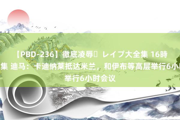 【PBD-236】徹底凌辱・レイプ大全集 16時間 第2集 迪马：卡迪纳莱抵达米兰，和伊布等高层举行6小时会议