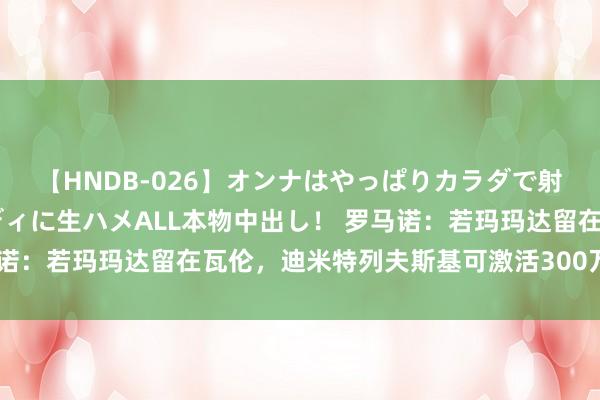 【HNDB-026】オンナはやっぱりカラダで射精する 厳選美巨乳ボディに生ハメALL本物中出し！ 罗马诺：若玛玛达留在瓦伦，迪米特列夫斯基可激活300万欧解约金