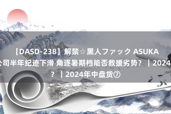 【DASD-238】解禁☆黒人ファック ASUKA 多家影视公司半年纪迹下滑 角逐暑期档能否救援劣势？｜2024年中盘货⑦