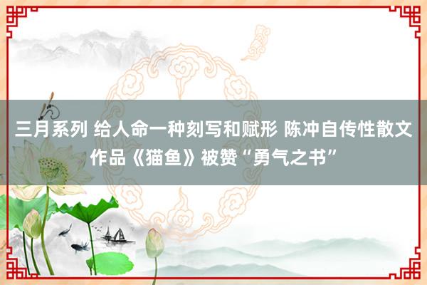 三月系列 给人命一种刻写和赋形 陈冲自传性散文作品《猫鱼》被赞“勇气之书”