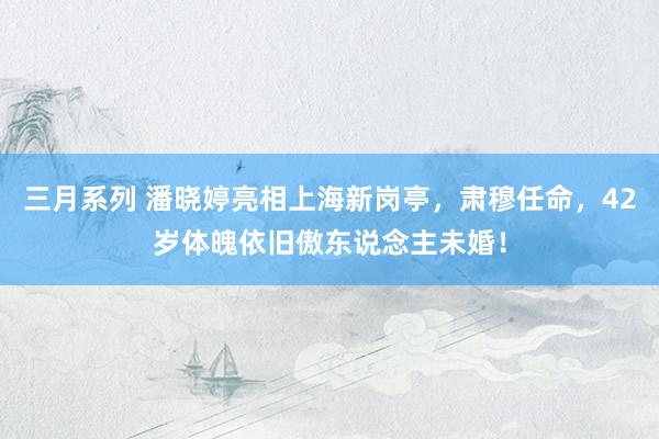 三月系列 潘晓婷亮相上海新岗亭，肃穆任命，42岁体魄依旧傲东说念主未婚！