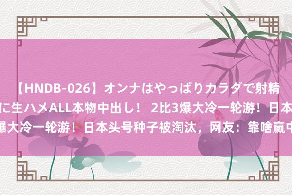 【HNDB-026】オンナはやっぱりカラダで射精する 厳選美巨乳ボディに生ハメALL本物中出し！ 2比3爆大冷一轮游！日本头号种子被淘汰，网友：靠啥赢中国队？