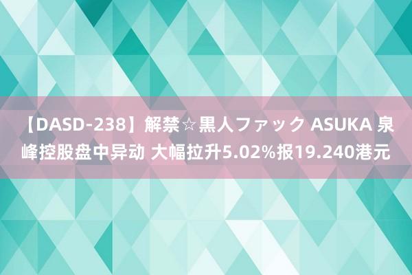 【DASD-238】解禁☆黒人ファック ASUKA 泉峰控股盘中异动 大幅拉升5.02%报19.240港元