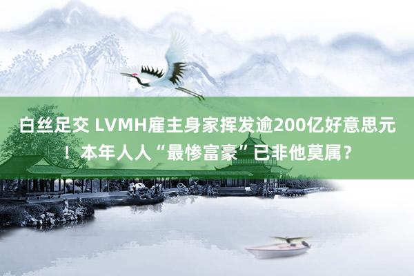 白丝足交 LVMH雇主身家挥发逾200亿好意思元！本年人人“最惨富豪”已非他莫属？