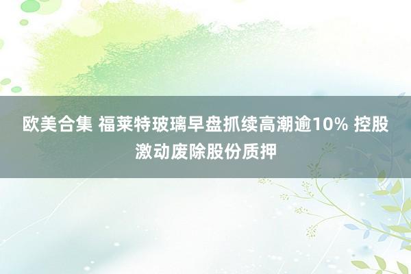 欧美合集 福莱特玻璃早盘抓续高潮逾10% 控股激动废除股份质押