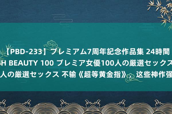 【PBD-233】プレミアム7周年記念作品集 24時間 PREMIUM STYLISH BEAUTY 100 プレミア女優100人の厳選セックス 不输《超等黄金指》，这些神作强势来袭，悦目刺激