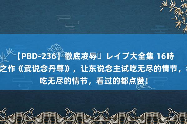 【PBD-236】徹底凌辱・レイプ大全集 16時間 第2集 杰出之作《武说念丹尊》，让东说念主试吃无尽的情节，看过的都点赞！