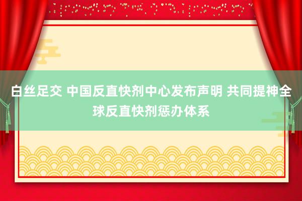 白丝足交 中国反直快剂中心发布声明 共同提神全球反直快剂惩办体系