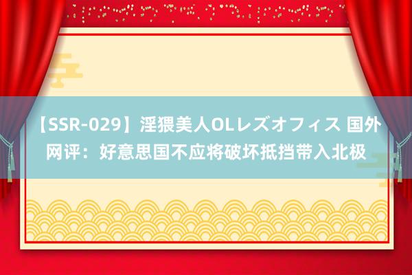 【SSR-029】淫猥美人OLレズオフィス 国外网评：好意思国不应将破坏抵挡带入北极