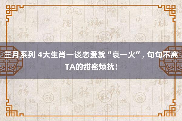 三月系列 4大生肖一谈恋爱就“衰一火”, 句句不离TA的甜密烦扰!