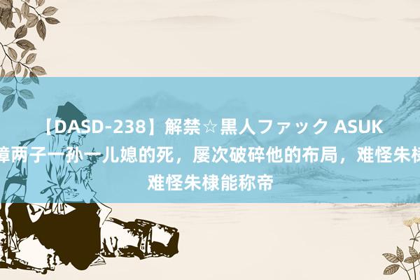 【DASD-238】解禁☆黒人ファック ASUKA 朱元璋两子一孙一儿媳的死，屡次破碎他的布局，难怪朱棣能称帝