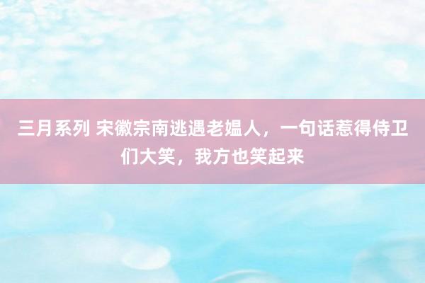 三月系列 宋徽宗南逃遇老媪人，一句话惹得侍卫们大笑，我方也笑起来