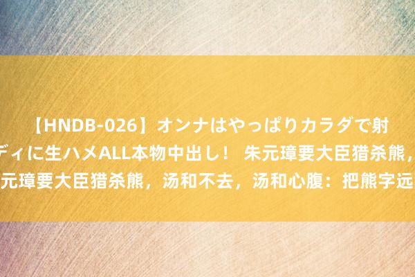 【HNDB-026】オンナはやっぱりカラダで射精する 厳選美巨乳ボディに生ハメALL本物中出し！ 朱元璋要大臣猎杀熊，汤和不去，汤和心腹：把熊字远隔望望！