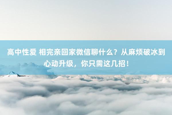 高中性爱 相完亲回家微信聊什么？从麻烦破冰到心动升级，你只需这几招！