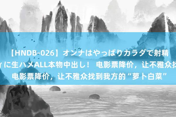 【HNDB-026】オンナはやっぱりカラダで射精する 厳選美巨乳ボディに生ハメALL本物中出し！ 电影票降价，让不雅众找到我方的“萝卜白菜”