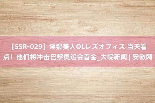 【SSR-029】淫猥美人OLレズオフィス 当天看点！他们将冲击巴黎奥运会首金_大皖新闻 | 安徽网