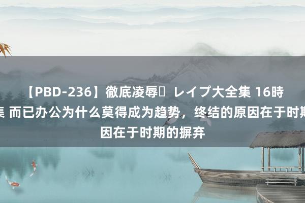 【PBD-236】徹底凌辱・レイプ大全集 16時間 第2集 而已办公为什么莫得成为趋势，终结的原因在于时期的摒弃