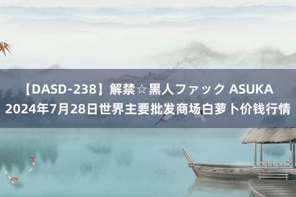 【DASD-238】解禁☆黒人ファック ASUKA 2024年7月28日世界主要批发商场白萝卜价钱行情