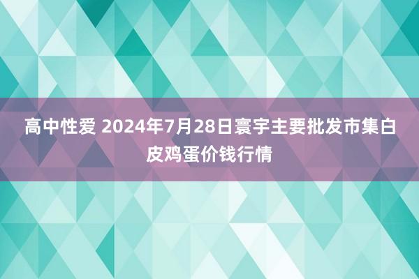 高中性爱 2024年7月28日寰宇主要批发市集白皮鸡蛋价钱行情