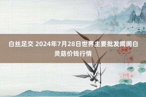 白丝足交 2024年7月28日世界主要批发阛阓白灵菇价钱行情